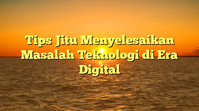 Tips Jitu Menyelesaikan Masalah Teknologi di Era Digital
