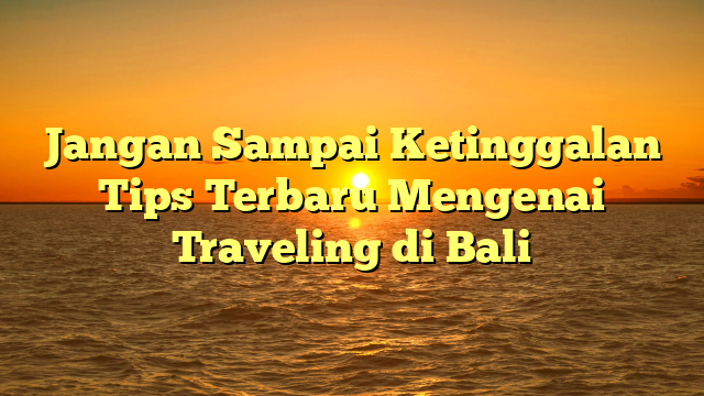 Jangan Sampai Ketinggalan Tips Terbaru Mengenai Traveling di Bali