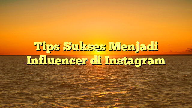Tips Sukses Menjadi Influencer di Instagram