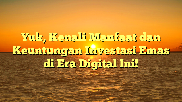 Yuk, Kenali Manfaat dan Keuntungan Investasi Emas di Era Digital Ini!